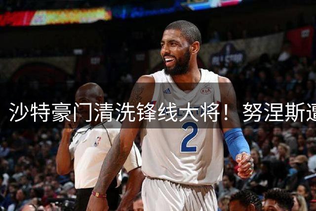 沙特豪门清洗锋线大将！努涅斯遭弃用引美土联赛哄抢