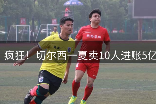 疯狂！切尔西一夏卖10人进账5亿欧：高原纪录1.5亿 原纪录也是他们