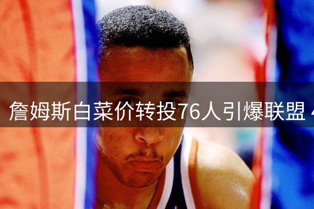 詹姆斯白菜价转投76人引爆联盟 41岁老将最后一搏剑指四队夺冠神迹