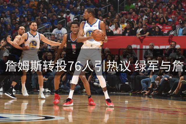詹姆斯转投76人引热议 绿军与詹皇对布朗评价现巨大分歧