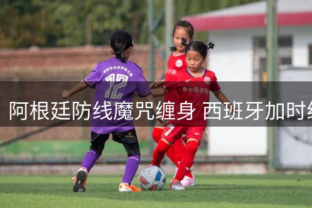 阿根廷防线魔咒缠身 西班牙加时绝杀捧起队史第二座大力神杯