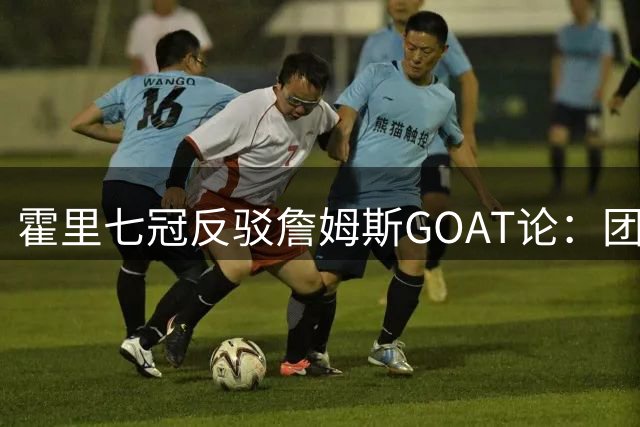 霍里七冠反驳詹姆斯GOAT论：团队荣誉≠个人统治力